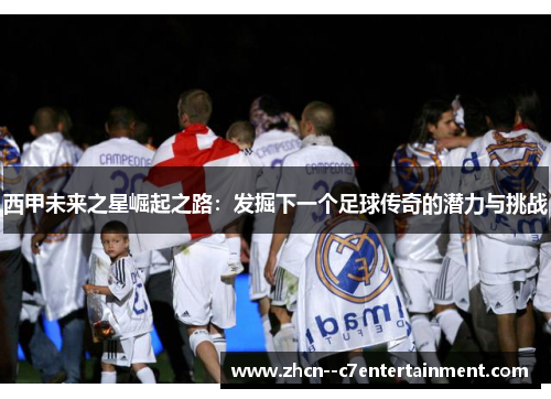 西甲未来之星崛起之路：发掘下一个足球传奇的潜力与挑战