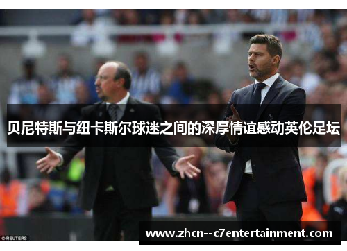 贝尼特斯与纽卡斯尔球迷之间的深厚情谊感动英伦足坛 贝尼特斯与纽卡斯尔球迷之间的深厚情谊感动英伦足坛