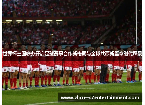 世界杯三国联办开启足球赛事合作新格局与全球共赢新篇章时代愿景