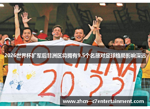 2026世界杯扩军后非洲区将拥有9.5个名额对足球格局影响深远