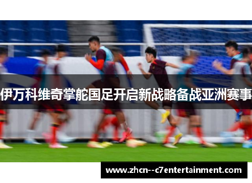 伊万科维奇掌舵国足开启新战略备战亚洲赛事 伊万科维奇掌舵国足开启新战略备战亚洲赛事