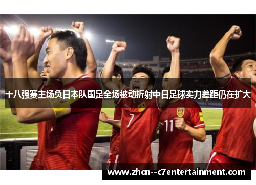 十八强赛主场负日本队国足全场被动折射中日足球实力差距仍在扩大