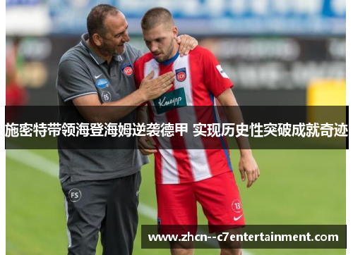 施密特带领海登海姆逆袭德甲 实现历史性突破成就奇迹 施密特带领海登海姆逆袭德甲 实现历史性突破成就奇迹