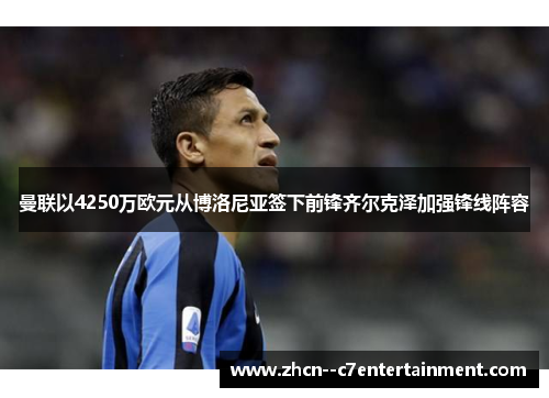 曼联以4250万欧元从博洛尼亚签下前锋齐尔克泽加强锋线阵容 曼联以4250万欧元从博洛尼亚签下前锋齐尔克泽加强锋线阵容