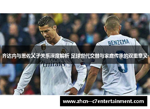 齐达内与恩佐父子关系深度解析 足球世代交替与家庭传承的双重意义