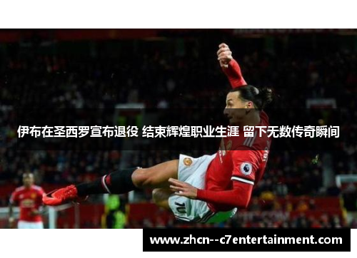 伊布在圣西罗宣布退役 结束辉煌职业生涯 留下无数传奇瞬间