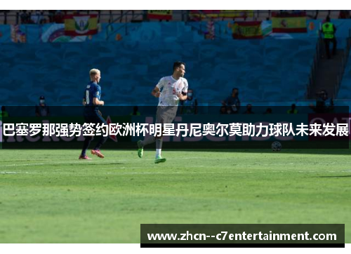 巴塞罗那强势签约欧洲杯明星丹尼奥尔莫助力球队未来发展