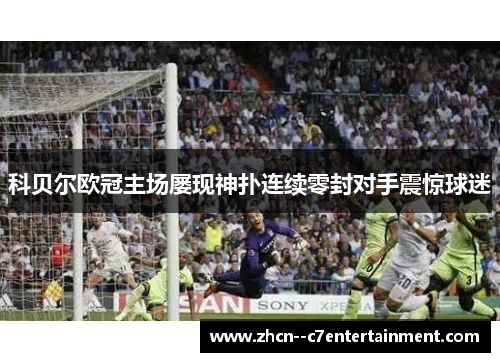 科贝尔欧冠主场屡现神扑连续零封对手震惊球迷 科贝尔欧冠主场屡现神扑连续零封对手震惊球迷