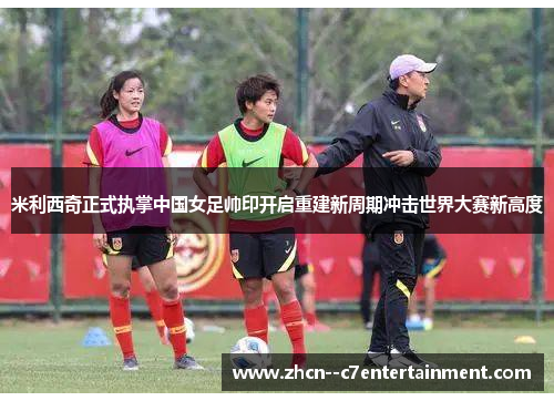 米利西奇正式执掌中国女足帅印开启重建新周期冲击世界大赛新高度 米利西奇正式执掌中国女足帅印开启重建新周期冲击世界大赛新高度